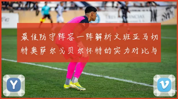 最佳防守阵容一阵解析文班亚马切特奥萨尔戈贝尔怀特的实力对比与展望