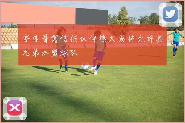 字母哥需信任伙伴热火或将允许其兄弟加盟球队