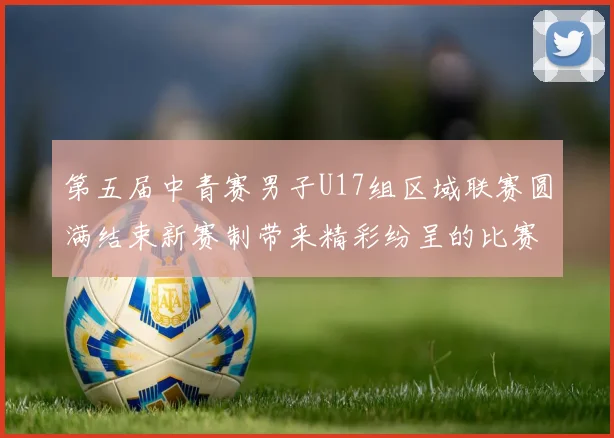 第五届中青赛男子U17组区域联赛圆满结束新赛制带来精彩纷呈的比赛体验