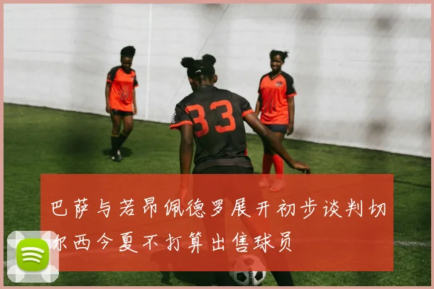 巴萨与若昂佩德罗展开初步谈判切尔西今夏不打算出售球员