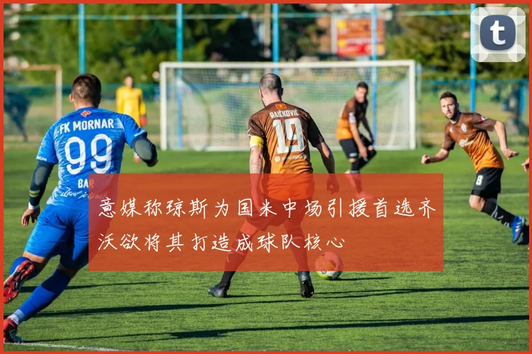 意媒称琼斯为国米中场引援首选齐沃欲将其打造成球队核心