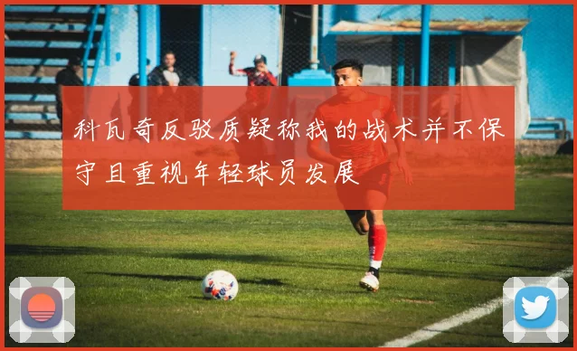 科瓦奇反驳质疑称我的战术并不保守且重视年轻球员发展