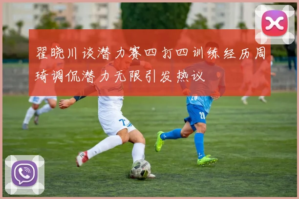 翟晓川谈潜力赛四打四训练经历周琦调侃潜力无限引发热议