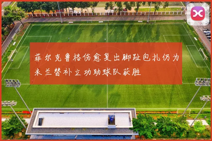 菲尔克鲁格伤愈复出脚趾包扎仍为米兰替补立功助球队获胜