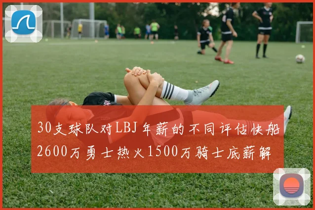 30支球队对LBJ年薪的不同评估快船2600万勇士热火1500万骑士底薪解析
