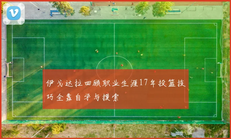 伊戈达拉回顾职业生涯17年投篮技巧全靠自学与摸索