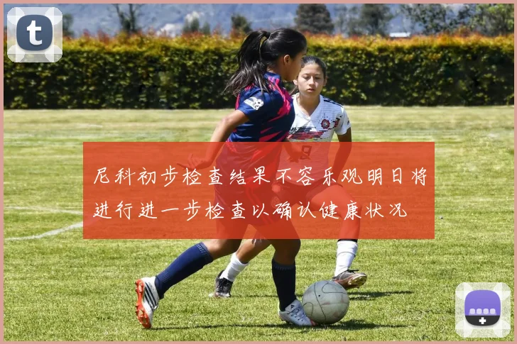 尼科初步检查结果不容乐观明日将进行进一步检查以确认健康状况