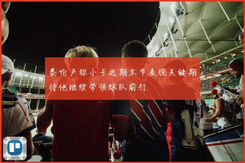 泰伦卢称小卡近期末节表现关键期待他继续带领球队前行
