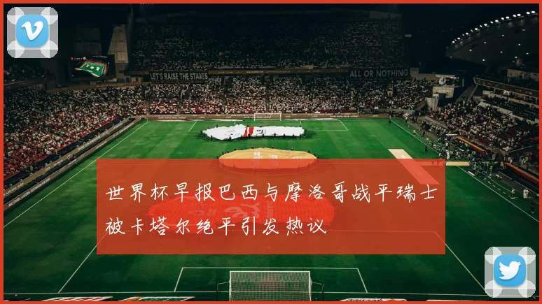 世界杯早报巴西与摩洛哥战平瑞士被卡塔尔绝平引发热议