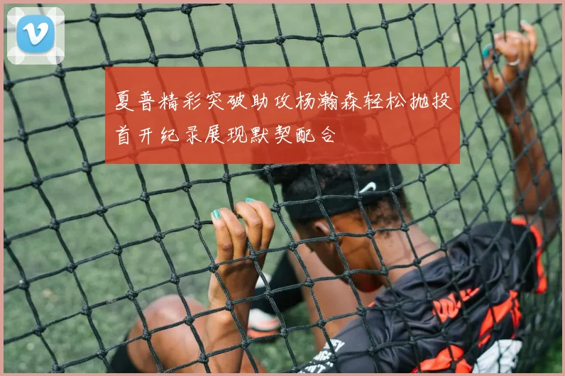 夏普精彩突破助攻杨瀚森轻松抛投首开纪录展现默契配合