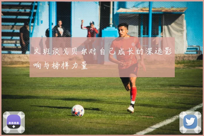 文班谈戈贝尔对自己成长的深远影响与榜样力量