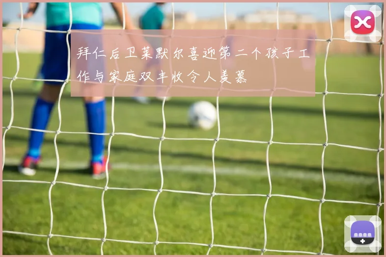 拜仁后卫莱默尔喜迎第二个孩子工作与家庭双丰收令人羡慕