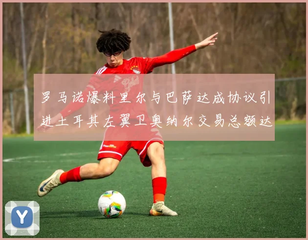 罗马诺爆料里尔与巴萨达成协议引进土耳其左翼卫奥纳尔交易总额达1450万欧