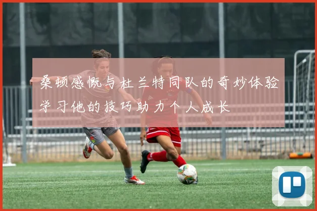 桑顿感慨与杜兰特同队的奇妙体验学习他的技巧助力个人成长