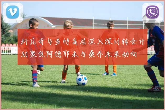 科瓦奇与多特高层深入探讨转会计划聚焦阿德耶米与桑乔未来动向