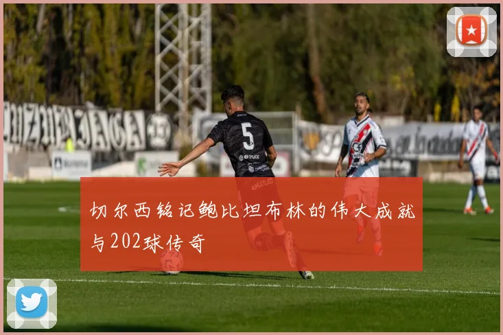 切尔西铭记鲍比坦布林的伟大成就与202球传奇