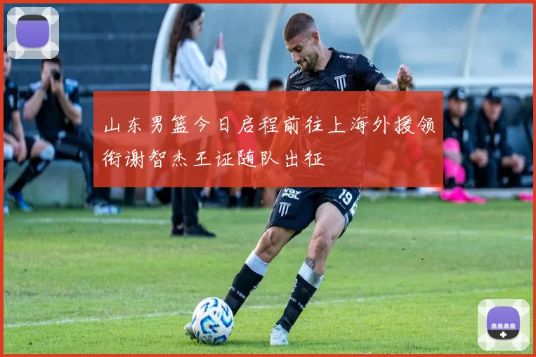 山东男篮今日启程前往上海外援领衔谢智杰王证随队出征