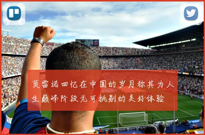 莫雷诺回忆在中国的岁月称其为人生巅峰阶段无可挑剔的美好体验