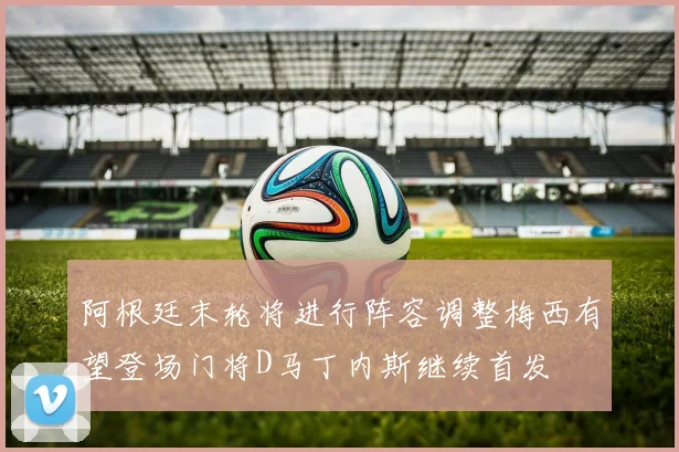 阿根廷末轮将进行阵容调整梅西有望登场门将D马丁内斯继续首发