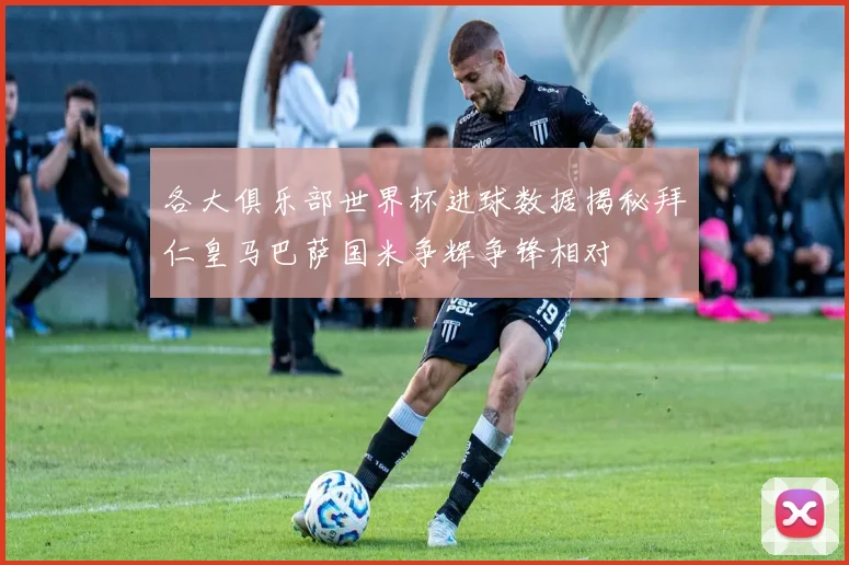各大俱乐部世界杯进球数据揭秘拜仁皇马巴萨国米争辉争锋相对